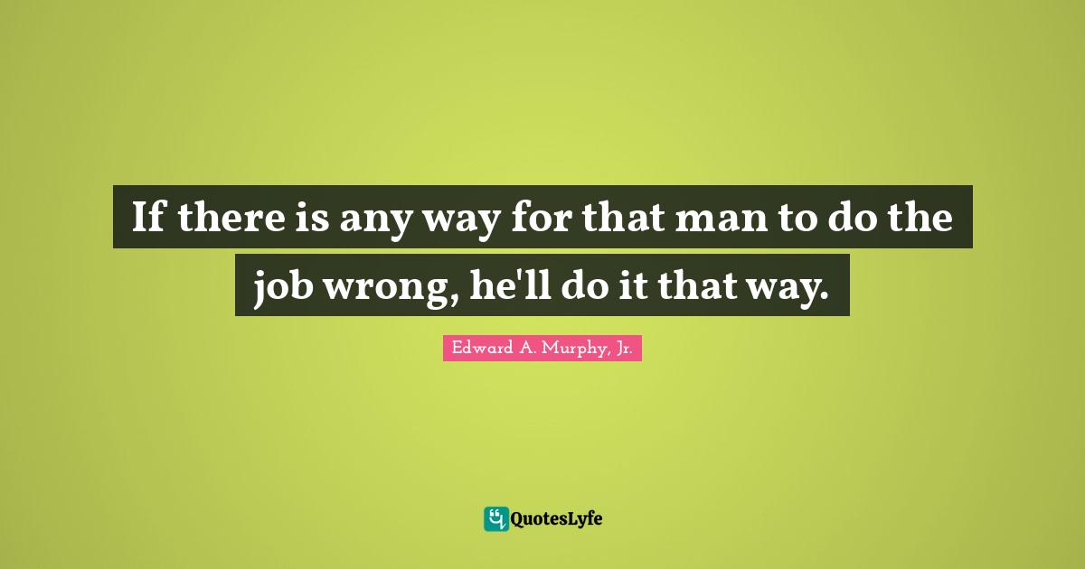 If there is any way for that man to do the job wrong, he'll do it that way.