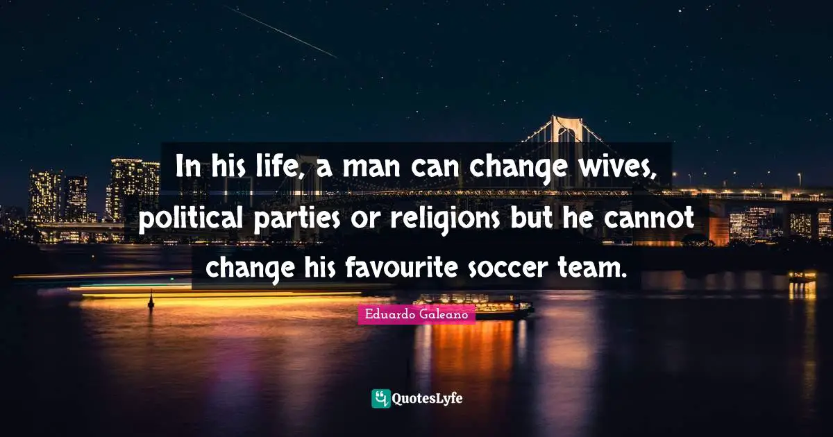 In his life, a man can change wives, political parties or religions but he cannot change his favourite soccer team.