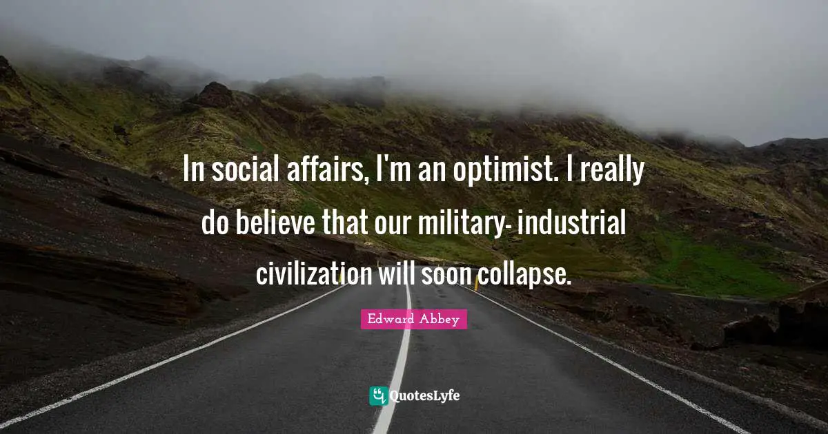 In social affairs, I'm an optimist. I really do believe that our military- industrial civilization will soon collapse.