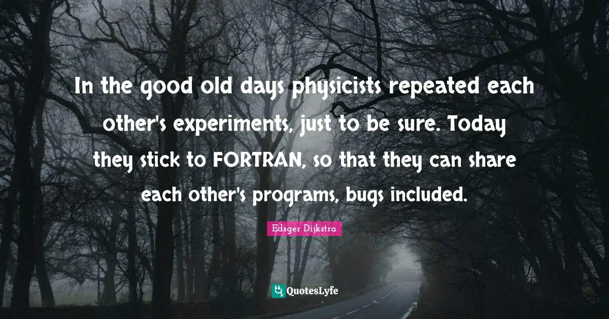 Good Old Days Quotes: "In the good old days physicists repeated each other's experiments, just to be sure. Today they stick to FORTRAN, so that they can share each other's programs, bugs included."