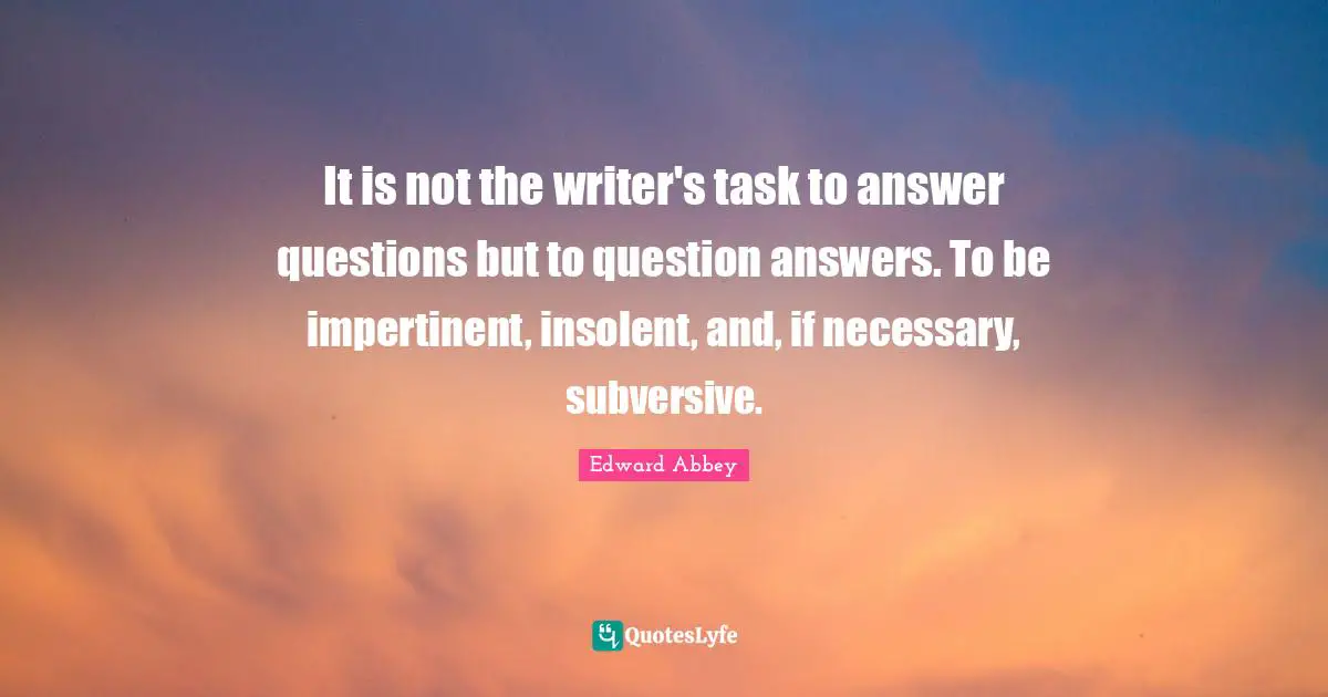 It is not the writer's task to answer questions but to question answers. To be impertinent, insolent, and, if necessary, subversive.