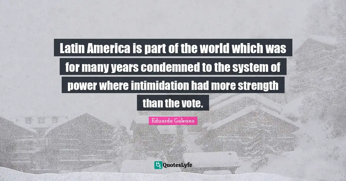 Eduardo Galeano Quotes: "Latin America is part of the world which was for many years condemned to the system of power where intimidation had more strength than the vote."