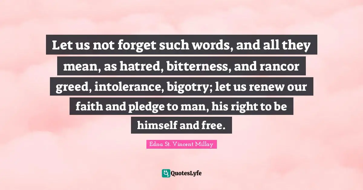 Let us not forget such words, and all they mean, as hatred, bitterness, and rancor greed, intolerance, bigotry; let us renew our faith and pledge to man, his right to be himself and free.