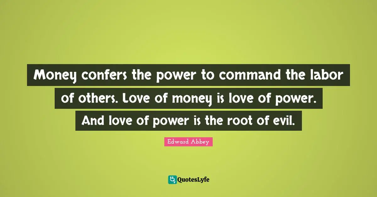 Money confers the power to command the labor of others. Love of money is love of power. And love of power is the root of evil.