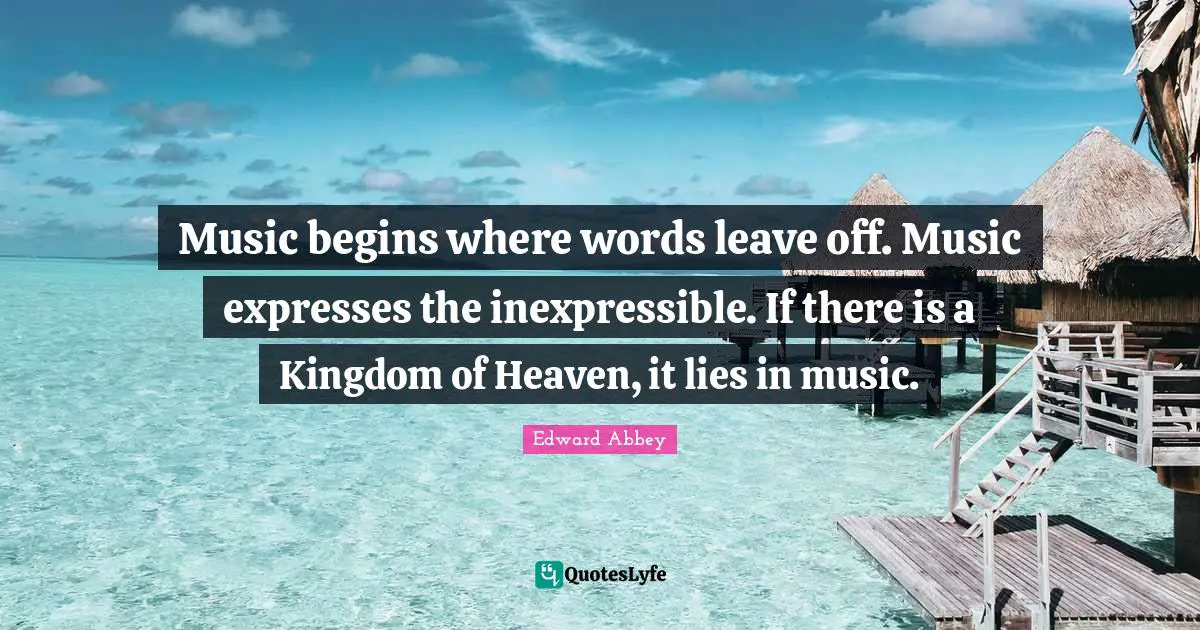 Music begins where words leave off. Music expresses the inexpressible. If there is a Kingdom of Heaven, it lies in music.