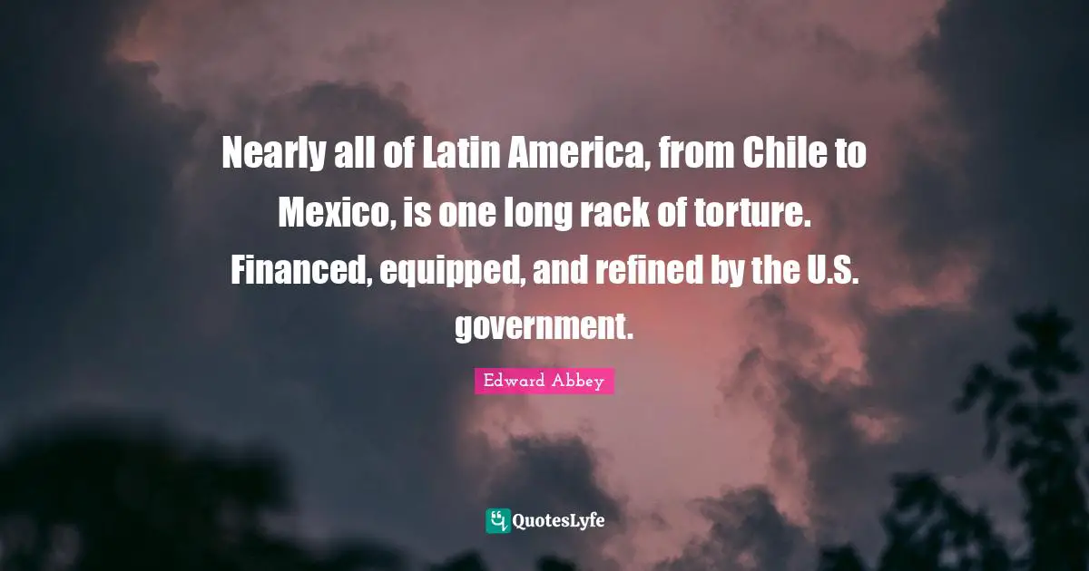 Nearly all of Latin America, from Chile to Mexico, is one long rack of torture. Financed, equipped, and refined by the U.S. government.