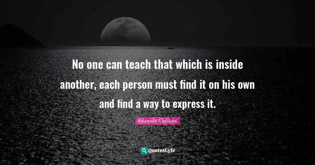 No one can teach that which is inside another, each person must find it on his own and find a way to express it.