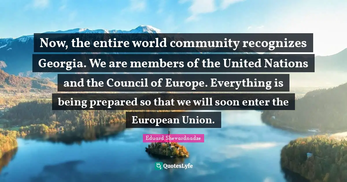 Now, the entire world community recognizes Georgia. We are members of the United Nations and the Council of Europe. Everything is being prepared so that we will soon enter the European Union.