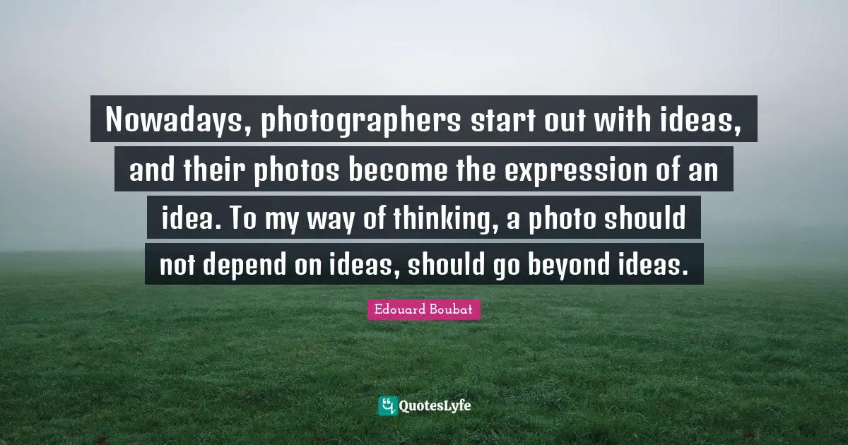 Nowadays, photographers start out with ideas, and their photos become the expression of an idea. To my way of thinking, a photo should not depend on ideas, should go beyond ideas.