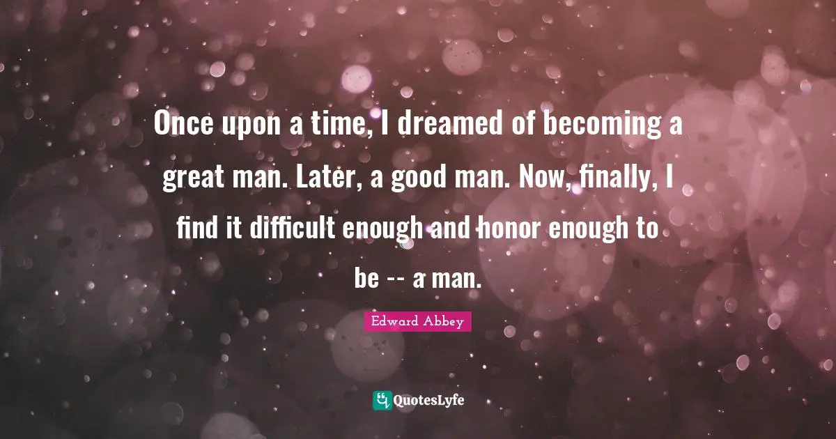 Once upon a time, I dreamed of becoming a great man. Later, a good man. Now, finally, I find it difficult enough and honor enough to be -- a man.