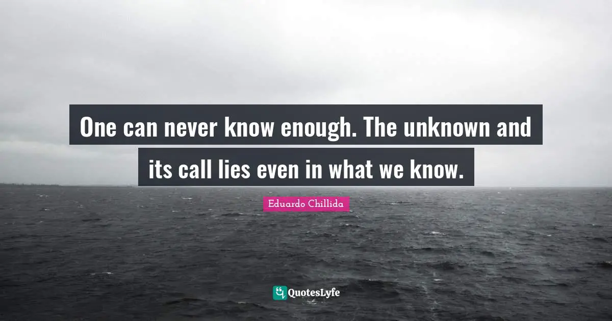 One can never know enough. The unknown and its call lies even in what we know.