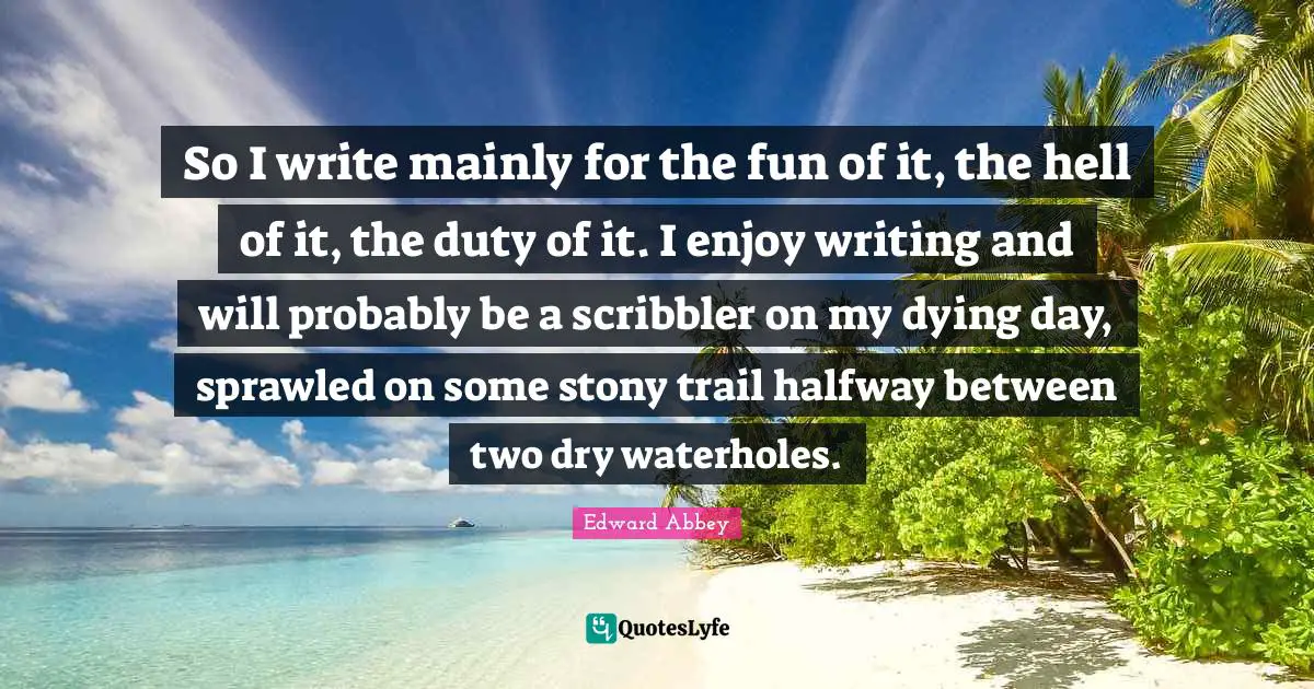 So I write mainly for the fun of it, the hell of it, the duty of it. I enjoy writing and will probably be a scribbler on my dying day, sprawled on some stony trail halfway between two dry waterholes.