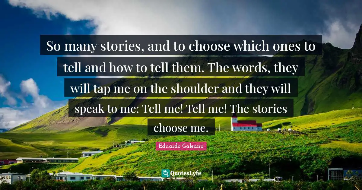 Eduardo Galeano Quotes: "So many stories, and to choose which ones to tell and how to tell them. The words, they will tap me on the shoulder and they will speak to me: Tell me! Tell me! The stories choose me."
