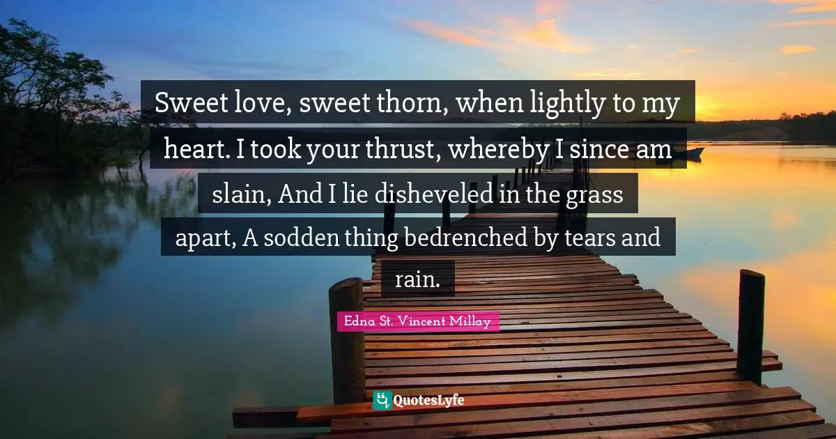 Sweet love, sweet thorn, when lightly to my heart. I took your thrust, whereby I since am slain, And I lie disheveled in the grass apart, A sodden thing bedrenched by tears and rain.