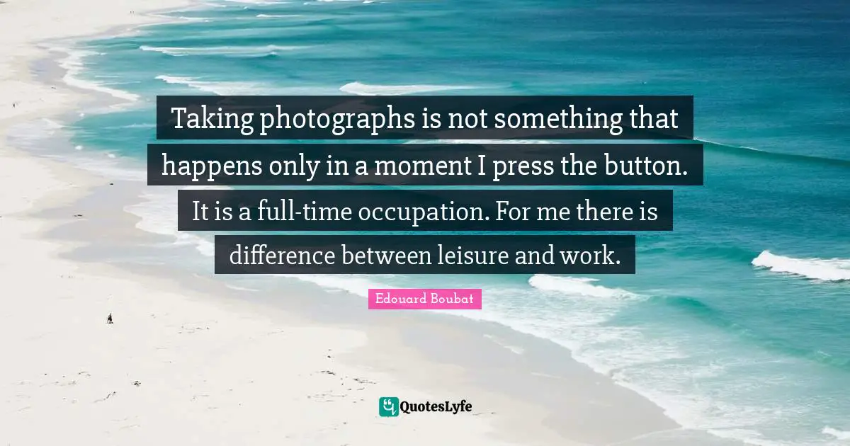 Taking photographs is not something that happens only in a moment I press the button. It is a full-time occupation. For me there is difference between leisure and work.