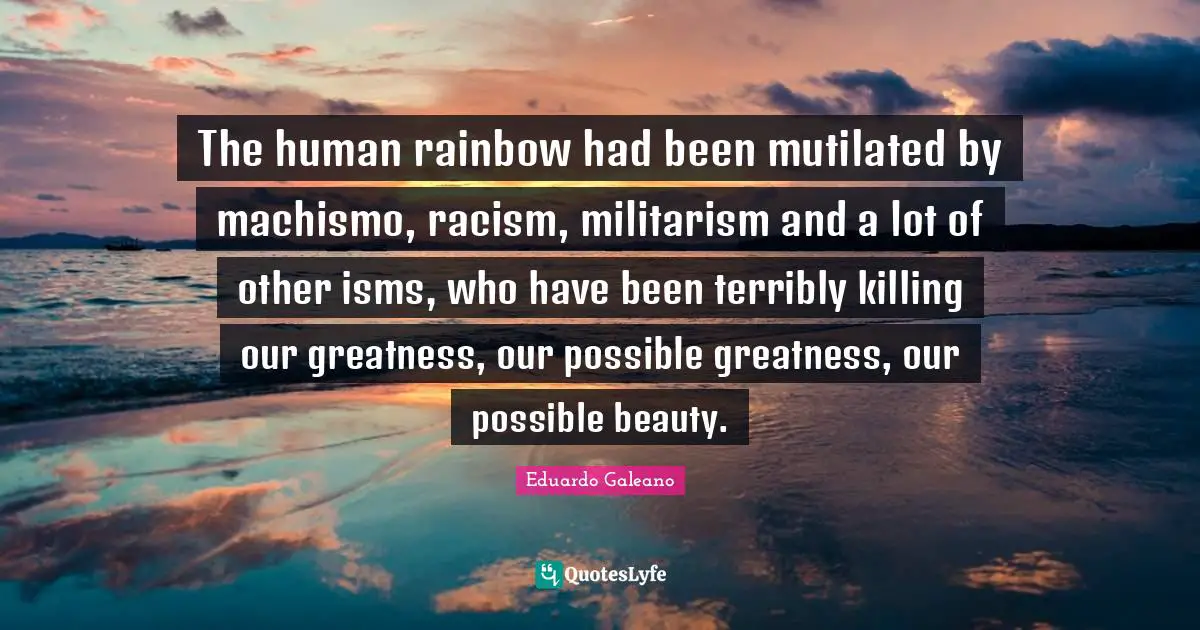 Eduardo Galeano Quotes: "The human rainbow had been mutilated by machismo, racism, militarism and a lot of other isms, who have been terribly killing our greatness, our possible greatness, our possible beauty."