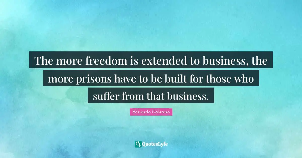 Eduardo Galeano Quotes: "The more freedom is extended to business, the more prisons have to be built for those who suffer from that business."