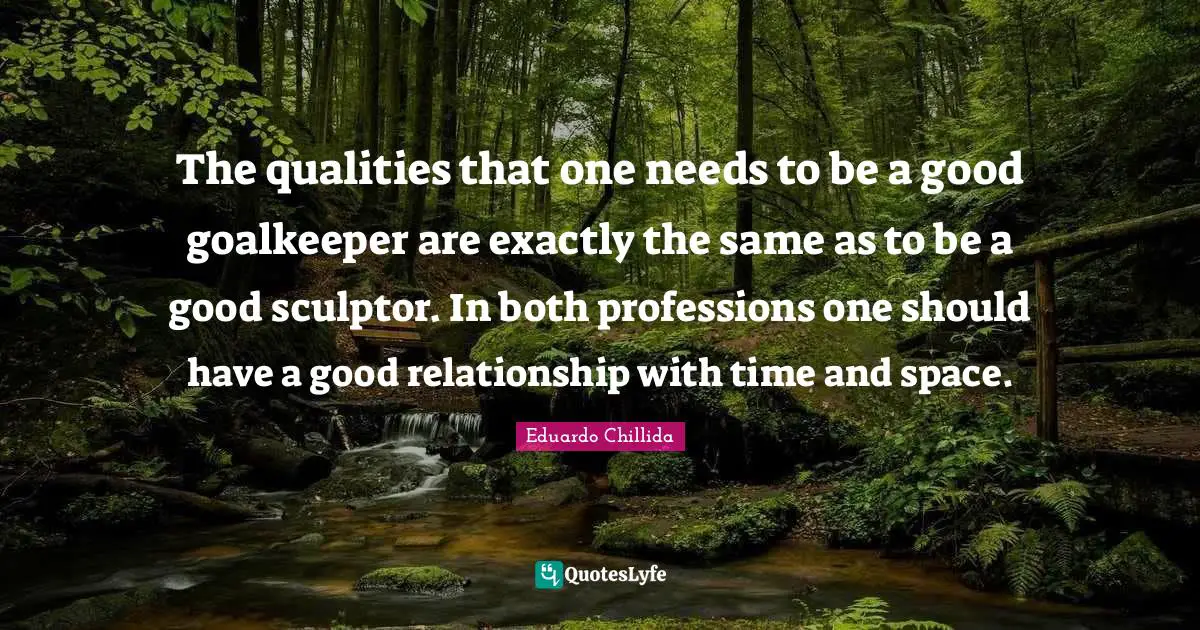 The qualities that one needs to be a good goalkeeper are exactly the same as to be a good sculptor. In both professions one should have a good relationship with time and space.