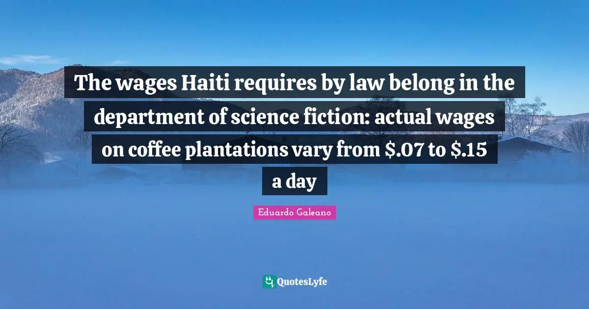 The wages Haiti requires by law belong in the department of science fiction: actual wages on coffee plantations vary from $.07 to $.15 a day