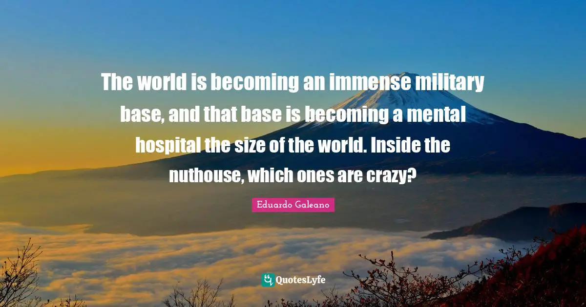 Eduardo Galeano Quotes: "The world is becoming an immense military base, and that base is becoming a mental hospital the size of the world. Inside the nuthouse, which ones are crazy?"
