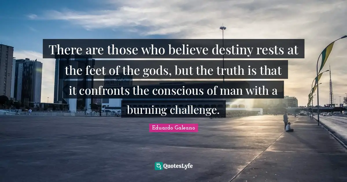 There are those who believe destiny rests at the feet of the gods, but the truth is that it confronts the conscious of man with a burning challenge.