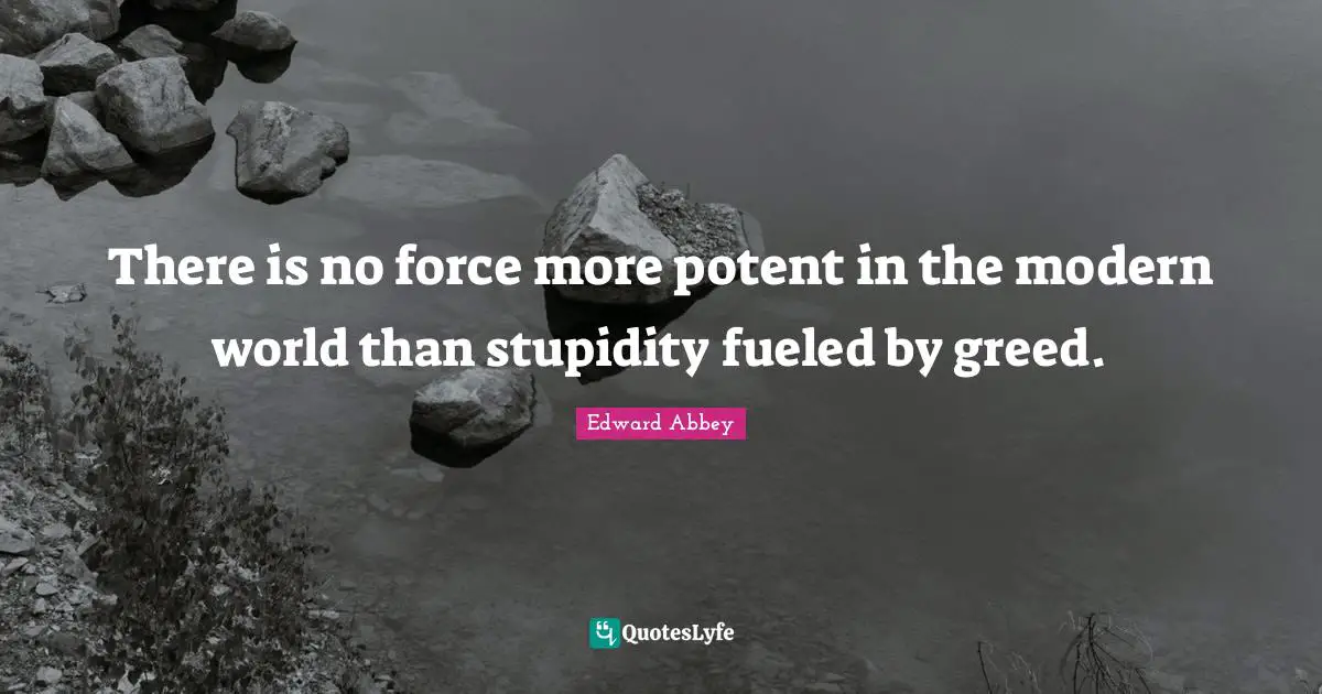 There is no force more potent in the modern world than stupidity fueled by greed.