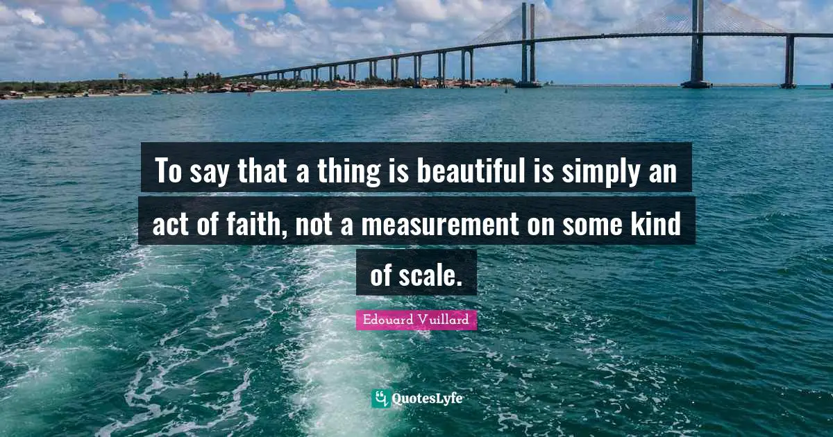 Measurement Quotes: "To say that a thing is beautiful is simply an act of faith, not a measurement on some kind of scale."