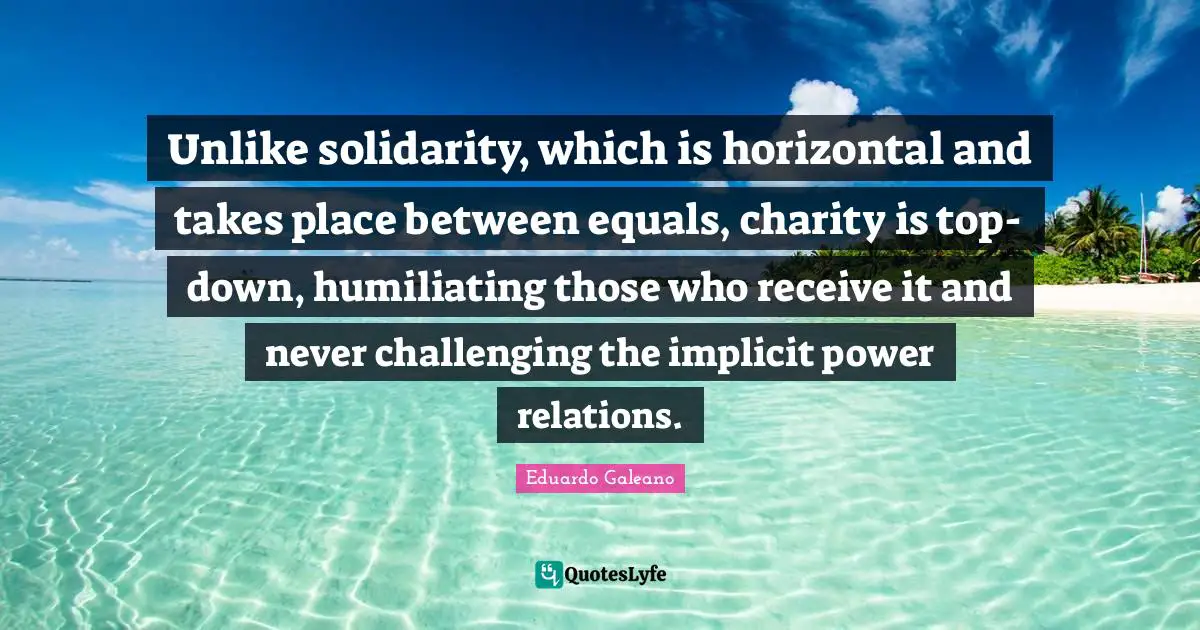 Humiliating Quotes: "Unlike solidarity, which is horizontal and takes place between equals, charity is top-down, humiliating those who receive it and never challenging the implicit power relations."