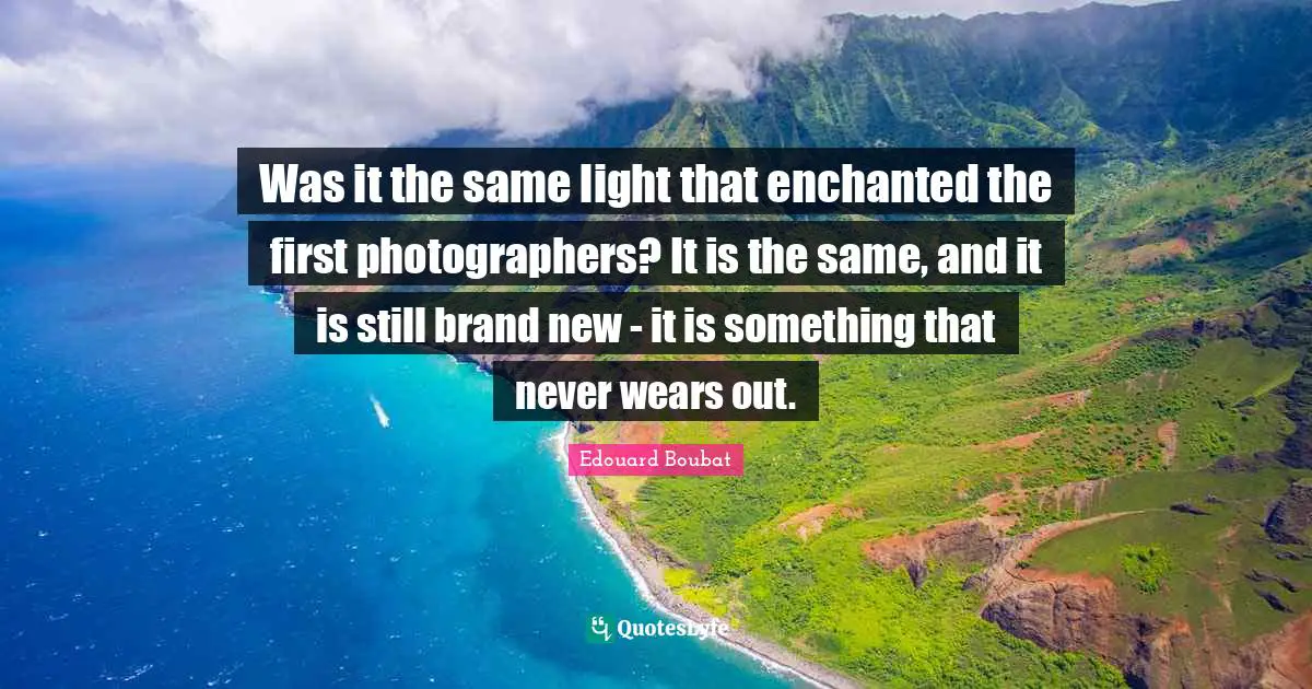 Was it the same light that enchanted the first photographers? It is the same, and it is still brand new - it is something that never wears out.