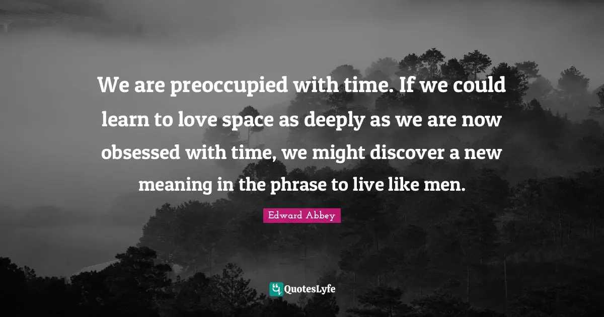 We are preoccupied with time. If we could learn to love space as deeply as we are now obsessed with time, we might discover a new meaning in the phrase to live like men.