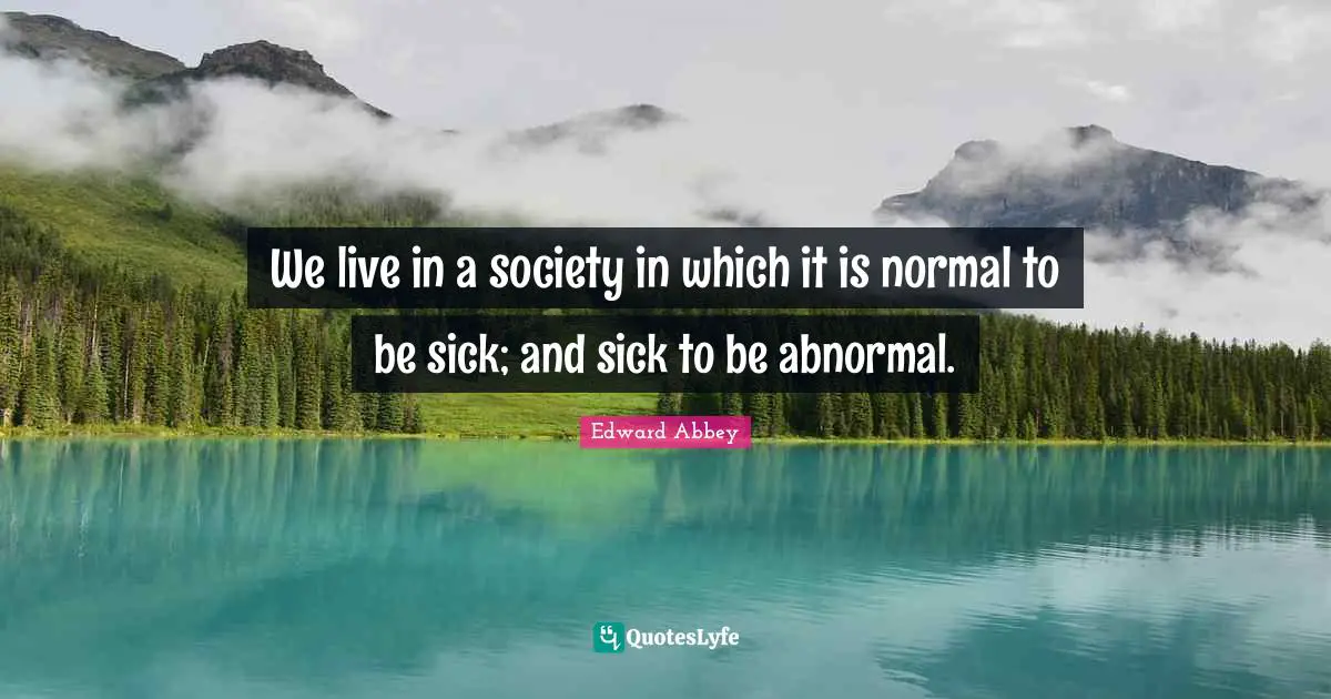 We live in a society in which it is normal to be sick; and sick to be abnormal.