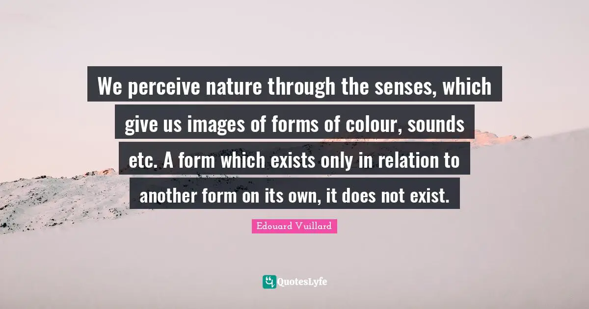 We perceive nature through the senses, which give us images of forms of colour, sounds etc. A form which exists only in relation to another form on its own, it does not exist.