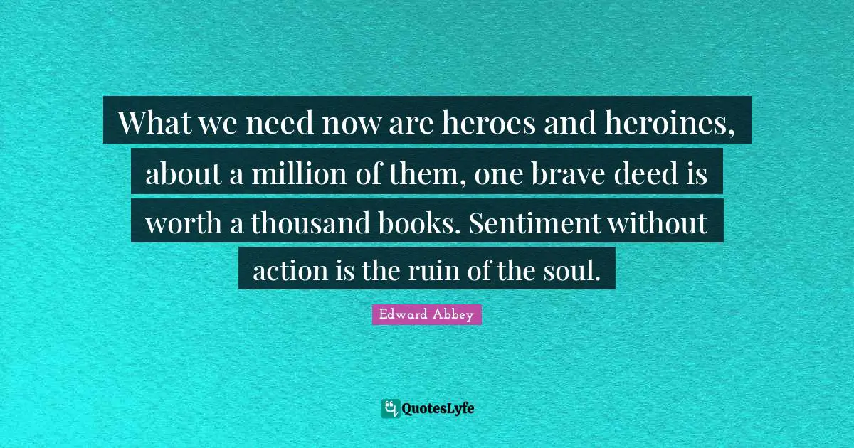 What we need now are heroes and heroines, about a million of them, one brave deed is worth a thousand books. Sentiment without action is the ruin of the soul.