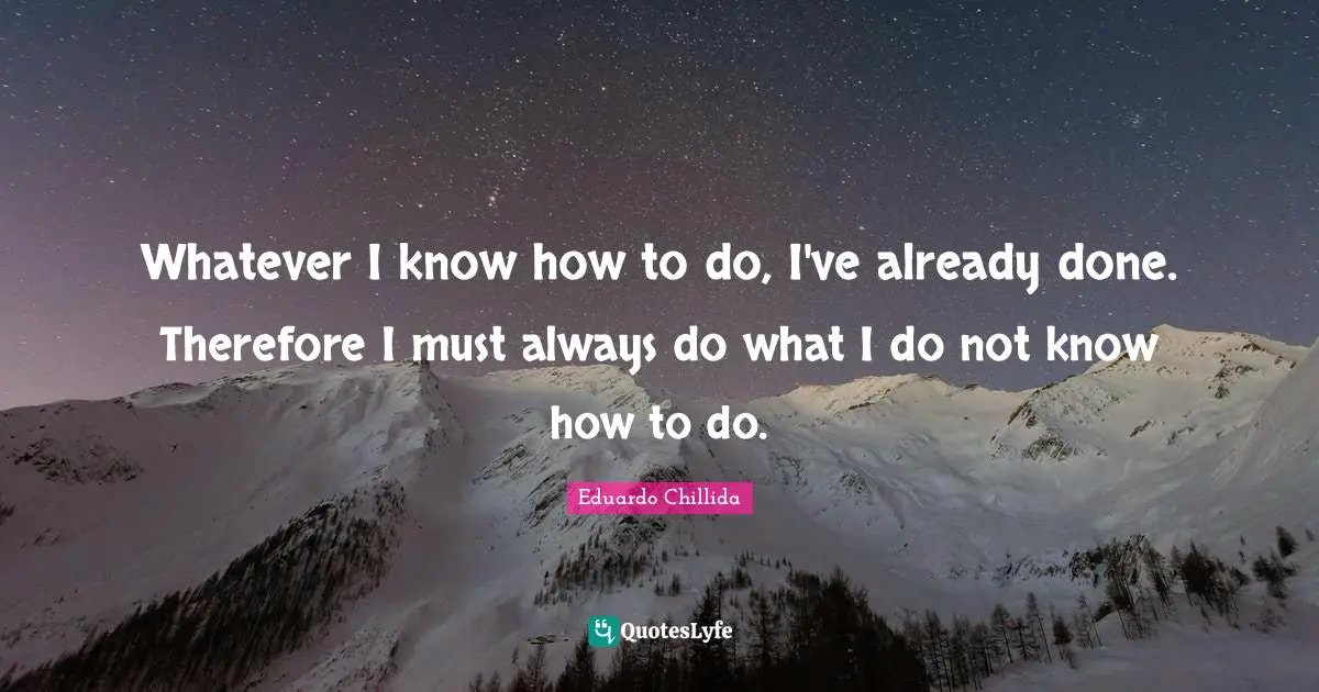 Whatever I know how to do, I've already done. Therefore I must always do what I do not know how to do.