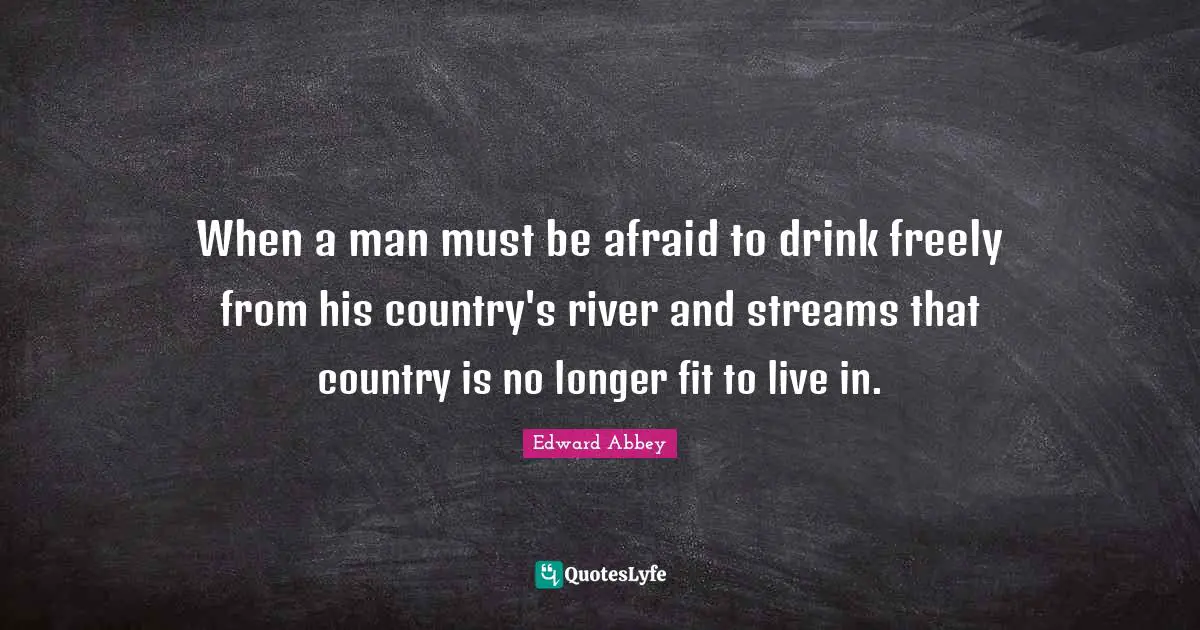When a man must be afraid to drink freely from his country's river and streams that country is no longer fit to live in.