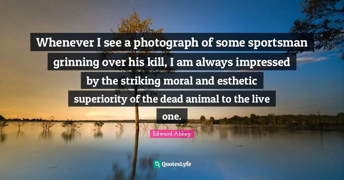 Edward Abbey Quotes: "Whenever I see a photograph of some sportsman grinning over his kill, I am always impressed by the striking moral and esthetic superiority of the dead animal to the live one."