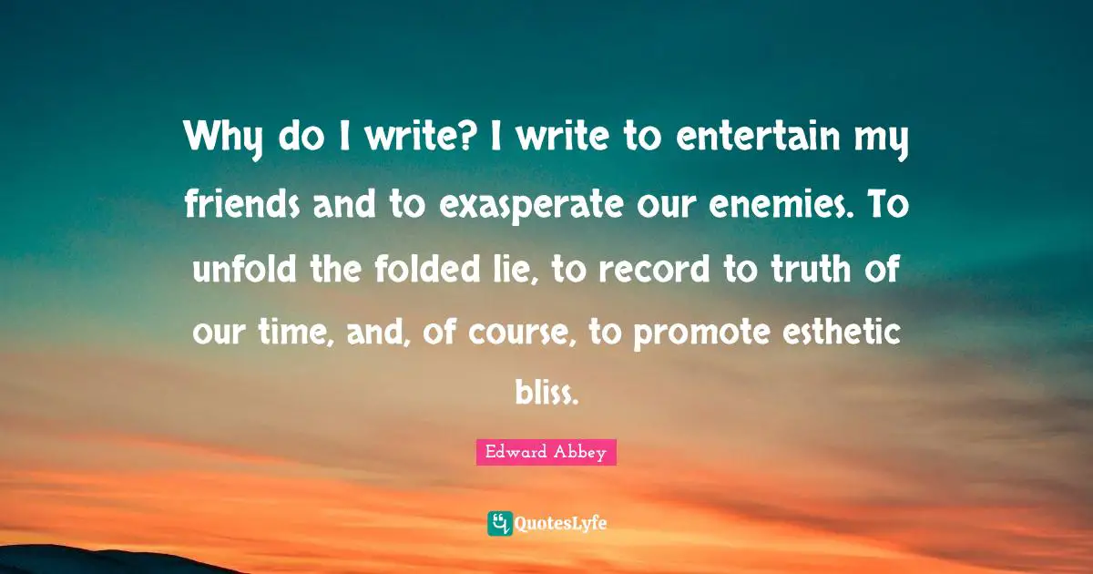 Why do I write? I write to entertain my friends and to exasperate our enemies. To unfold the folded lie, to record to truth of our time, and, of course, to promote esthetic bliss.