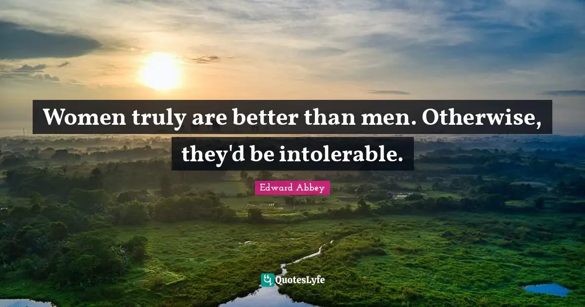 Women truly are better than men. Otherwise, they'd be intolerable.