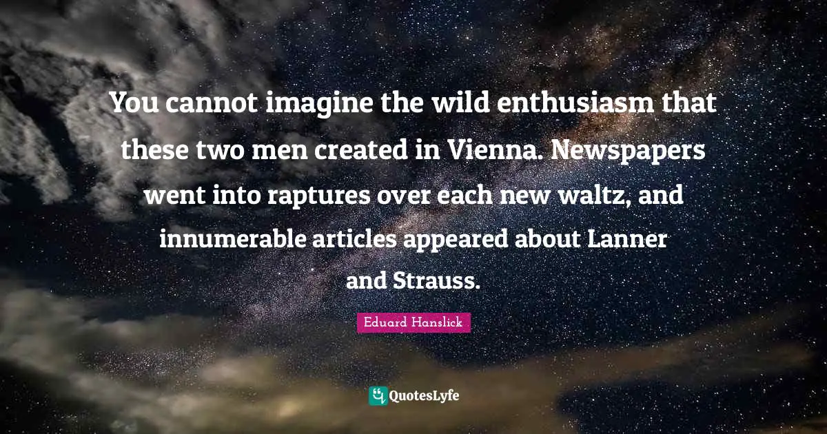 You cannot imagine the wild enthusiasm that these two men created in Vienna. Newspapers went into raptures over each new waltz, and innumerable articles appeared about Lanner and Strauss.