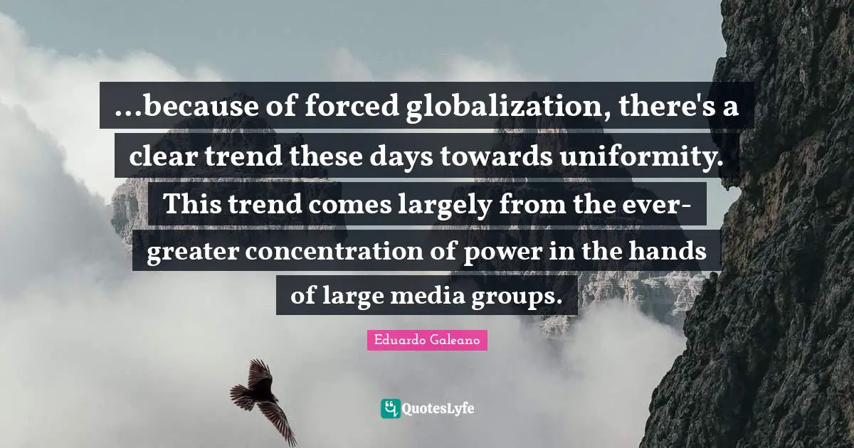 Eduardo Galeano Quotes: "...because of forced globalization, there's a clear trend these days towards uniformity. This trend comes largely from the ever-greater concentration of power in the hands of large media groups."