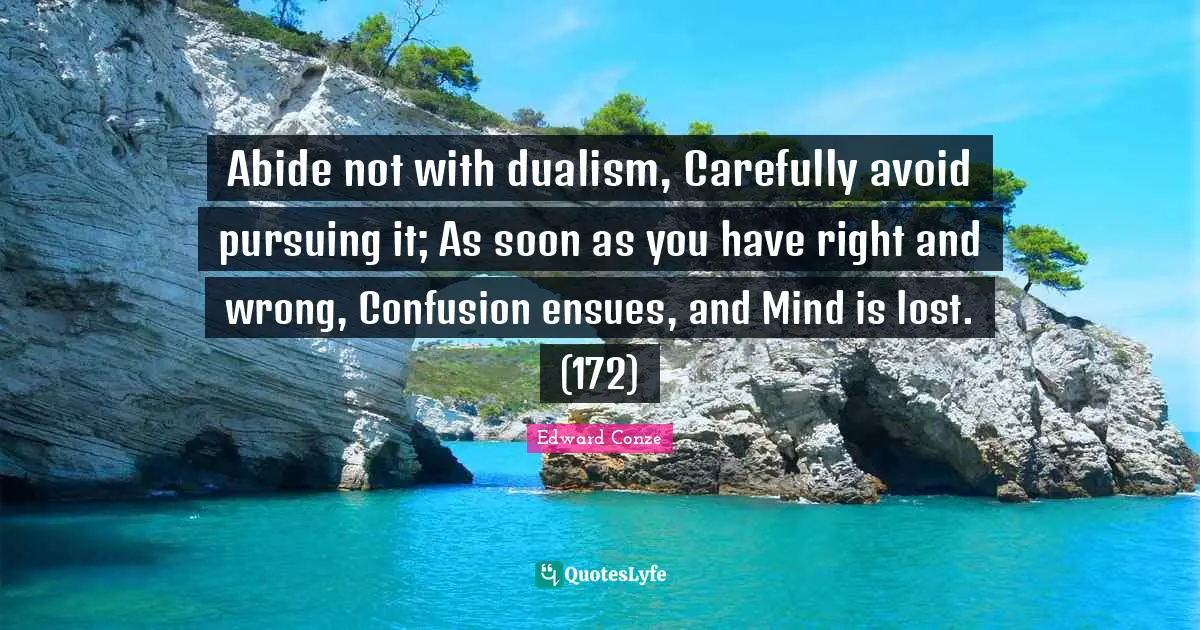 Abide not with dualism, Carefully avoid pursuing it; As soon as you have right and wrong, Confusion ensues, and Mind is lost. (172)