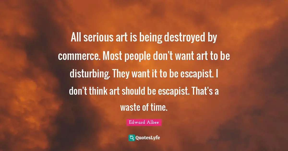 All serious art is being destroyed by commerce. Most people don't want art to be disturbing. They want it to be escapist. I don't think art should be escapist. That's a waste of time.