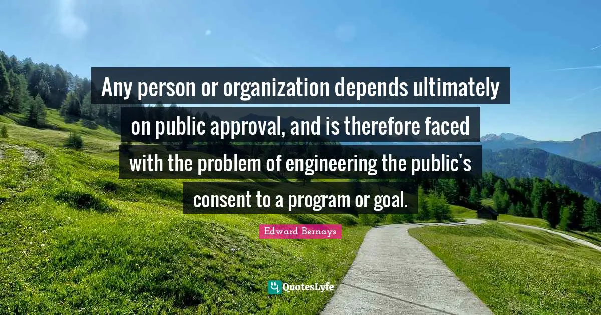 Any person or organization depends ultimately on public approval, and is therefore faced with the problem of engineering the public's consent to a program or goal.