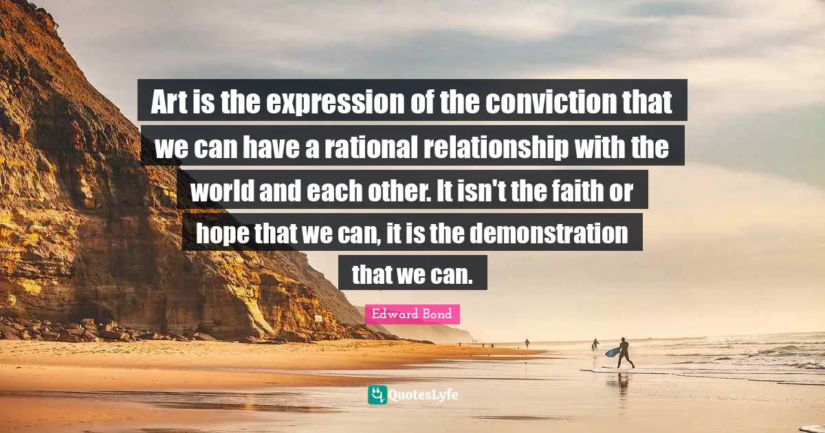 Art is the expression of the conviction that we can have a rational relationship with the world and each other. It isn't the faith or hope that we can, it is the demonstration that we can.