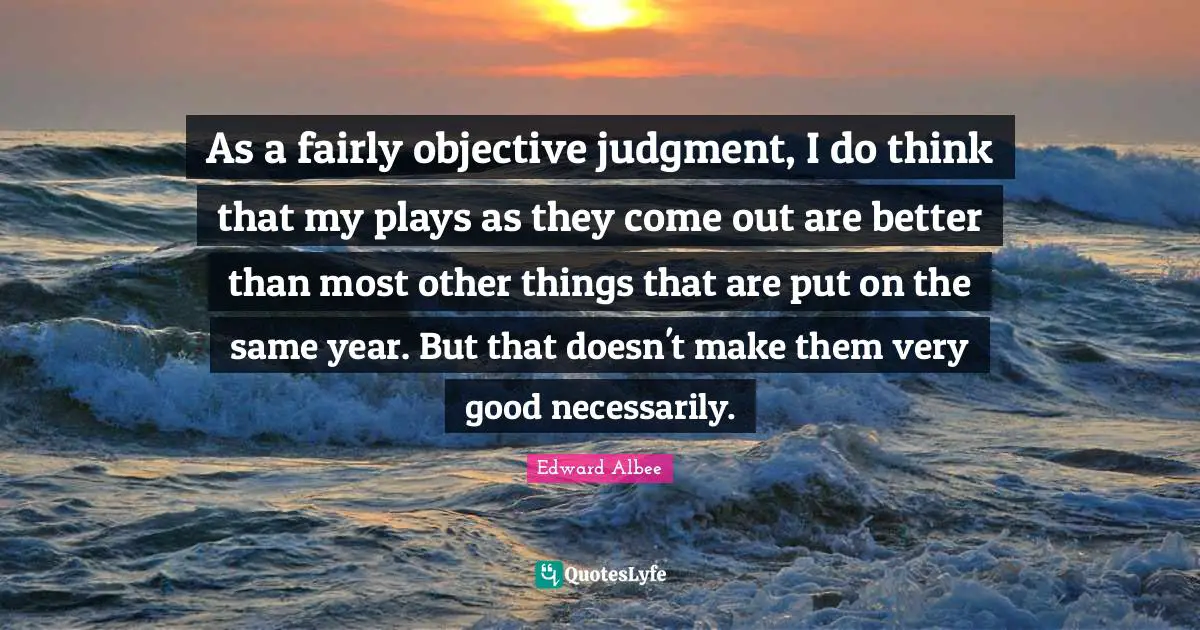 As a fairly objective judgment, I do think that my plays as they come out are better than most other things that are put on the same year. But that doesn't make them very good necessarily.