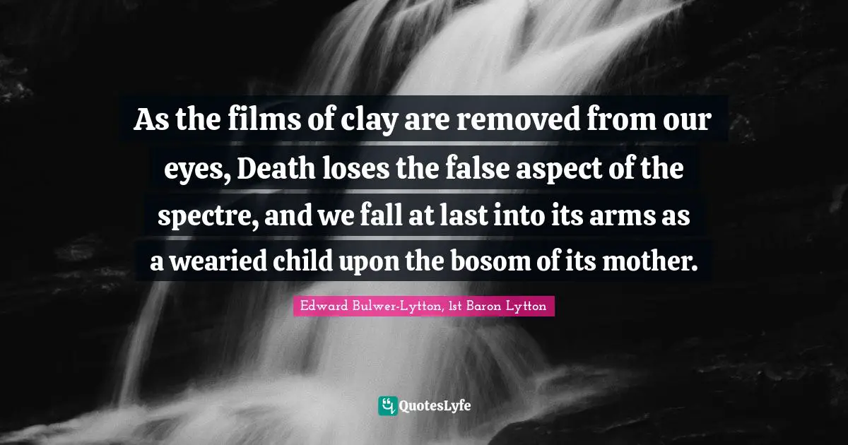 As the films of clay are removed from our eyes, Death loses the false aspect of the spectre, and we fall at last into its arms as a wearied child upon the bosom of its mother.