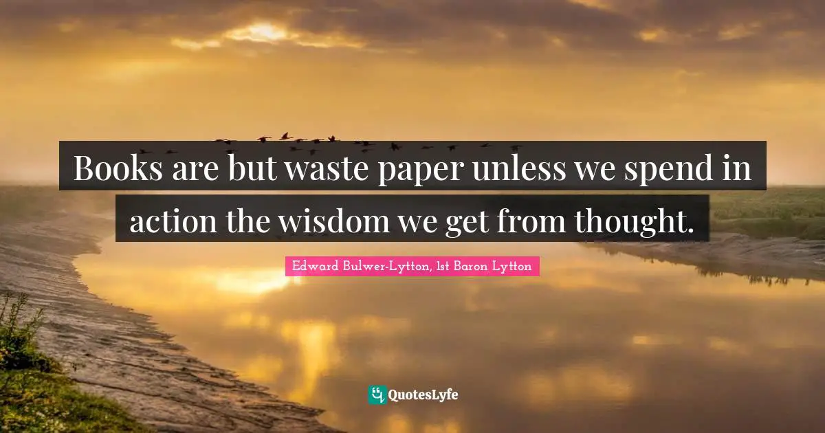 Books are but waste paper unless we spend in action the wisdom we get from thought.