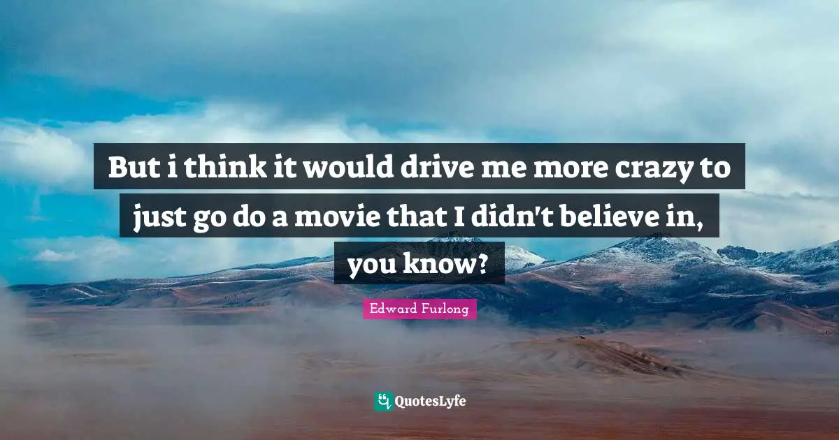 But i think it would drive me more crazy to just go do a movie that I didn't believe in, you know?
