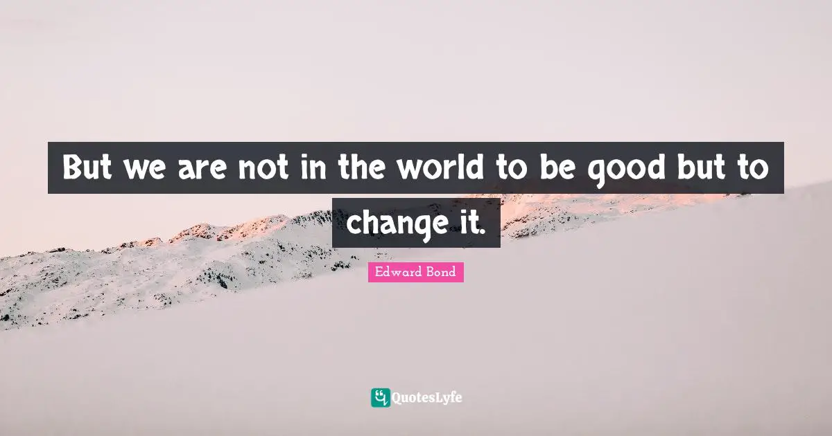 But we are not in the world to be good but to change it.