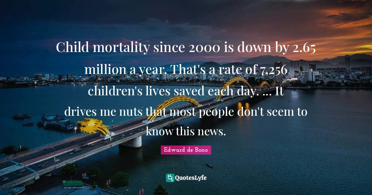 Child mortality since 2000 is down by 2.65 million a year. That's a rate of 7,256 children's lives saved each day. ... It drives me nuts that most people don't seem to know this news.
